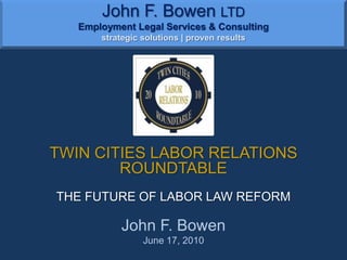 John F. Bowen LTDEmployment Legal Services & Consultingstrategic solutions | proven results TWIN CITIES LABOR RELATIONS ROUNDTABLE THE FUTURE OF LABOR LAW REFORM John F. Bowen June 17, 2010 