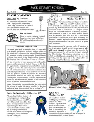 JACK STUART SCHOOL
                                    Phone #: 672-0880        Voice Message #: 672-0898
June 17, 2010                                                                                                   Issue #22

CLASSROOM NEWS
                                                                                            Last Student Day –
Class 2Hop by Victoria W.                                                                  Monday, June 28, 2010
We are close to the end of the school                                          The last day of the school year for students
year. I hope you miss the teachers.                                              is Monday, June 28th. Students will be
Grade 2Hop has been fun. We went to                                    involved in homeroom activities for the last
the Royal Alberta Museum. My                                    student day. Part of that will involve the presentation of
favorite thing was the Discovery Room.                          classroom awards to each student. At 2:00 p.m. we will
                                                                begin our year-end Celebration of Learning assembly.
                    Lost and Found                              The celebration is open to the public. Honors awards
                    Please be sure to check the Lost and        will be presented and there will be a multi-media
                    Found box. Any items left by June           presentation celebrating the school year. Following the
                    28th will be packed up and sent to          assembly, students will return to their homeroom and
                    charity.                                    just prior to dismissal at 3:00 p.m. they will be given
                                                                their report card.
            All Students Home For Lunch                         Report cards cannot be given out earlier. If a student is
                                                                not in attendance to pick up their report card, a self-
During the noon break on Thursday, June 24th, there will        addressed, stamped envelope must be given to the
be a farewell luncheon for grade six students hosted by         homeroom teacher who will see that the report is mailed
the school staff. All parents that have children in grades      the following day. Report cards not picked up, or for
1-5 are asked to make arrangements for their children to        which a self-addressed, stamped envelope has not been
be home from school for the duration of the luncheon.           provided, may be picked up at the school office on
The luncheon itself will run from 12 noon to 1:30 p.m.          Tuesday, June 29th or Tuesday, August 24th.
We are aware that in many cases parents will need to
make special arrangements for their children on this day.
We appreciate the cooperation we have had from parents
in the past to make this luncheon possible and trust that
we will continue to receive that same cooperation this
year and in years to come. This is a special time for the
staff and grade six students to celebrate the individual
contributions made to the school by students in the
current grade six class and we value the opportunity to
extend our best wishes to the students as they leave this
school to continue their formal education.
Again, thank you for your consideration and cooperation
for helping to make this event possible by keeping
students at home from noon to 1:30 p.m. on June 24th.           Happy Father’s Day!

Sports Day Spectacular – Friday, June 25th                      Splash Party –
All Jack Stuart School students will
                                                                Monday, June 28th
be participating in our Sports Day                              All Jack Stuart students
Spectacular on Friday, June 25th. As                            will be going swimming
we will be outside most of the day,                             on June 28th at the
please ensure your child is dressed                             Camrose Aquatic Center.
appropriately for the weather.                                  Please be advised that
If you are able to volunteer for the                            your son or daughter will
day by helping out homeroom                                     need to have bathing suit
teachers from station to station please                         and towel. If you wish to
contact your child's homeroom                                   come and help please contact your son or daughter’s
teacher. Thank you!                                             home room teacher for more details.
 