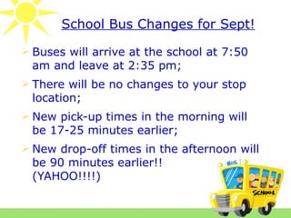 School Bus Changes for Sept!

 Buses will arrive at the school at 7:50
  am and leave at 2:35 pm;
 There will be no changes to your stop
  location;
 New pick-up times in the morning will
  be 17-25 minutes earlier;
 New drop-off times in the afternoon will
  be 90 minutes earlier!!
  (YAHOO!!!!)
 
