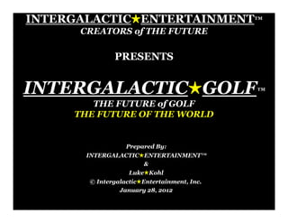 INTERGALACTIC!ENTERTAINMENT™
      CREATORS of THE FUTURE

              PRESENTS


INTERGALACTIC!GOLF™
        THE FUTURE of GOLF
     THE FUTURE OF THE WORLD


                  Prepared By:
       INTERGALACTIC!ENTERTAINMENT™
                     &
                   Luke!Kohl
       © Intergalactic!Entertainment, Inc.
                January 28, 2012
 