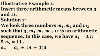 Illustrative Example 1:
Insert three arithmetic means between 3
and 11.
Solution 1:
We look three numbers 𝒎 𝟏, 𝒎 𝟐 and 𝒎 𝟑
such that 3, 𝒎 𝟏, 𝒎 𝟐, 𝒎 𝟑, 11 is an arithmetic
sequence. In this case, we have 𝒂 𝟏 = 𝟑, 𝒏 =
𝟓, 𝒂 𝟓 = 𝟏𝟏 .
𝒂 𝒏 = 𝒂 𝟏 + (𝒏 − 𝟏)𝒅
 