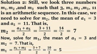 Solution 2: Still, we look three numbers
𝒎 𝟏, 𝒎 𝟐 ,and 𝒎 𝟑 such that 3, 𝒎 𝟏, 𝒎 𝟐 ,𝒎 𝟑, 11
is an arithmetic sequence. In this case, we
need to solve for 𝒎 𝟐, the mean of 𝒂 𝟏 = 𝟑
and 𝒂 𝟓 = 𝟏𝟏. That is,
𝒎 𝟐 =
𝒂 𝟏 + 𝒂 𝟓
𝟐
=
𝟑 + 𝟏𝟏
𝟐
=
𝟏𝟒
𝟐
= 𝟕
Now, solve for 𝒎 𝟏, the mean of 𝒂 𝟏 = 𝟑 and
𝒎 𝟐 = 𝟕.That is,
𝒎 𝟏 =
𝒂 𝟏 + 𝒎 𝟐
𝟐
=
𝟑 + 𝟕
𝟐
=
𝟏𝟎
𝟐
= 𝟓
 