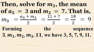 Then, solve for 𝒎 𝟑, the mean
of 𝒂 𝟓 = 𝟑 and 𝒎 𝟐 = 𝟕. That is,
Forming the sequence
𝟑, 𝒎 𝟏, 𝒎 𝟐, 𝒎 𝟑, 𝟏𝟏, we have 3, 5, 7, 9, 11.
 
