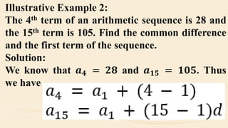 Illustrative Example 2:
The 4th term of an arithmetic sequence is 28 and
the 15th term is 105. Find the common difference
and the first term of the sequence.
Solution:
We know that 𝒂 𝟒 = 𝟐𝟖 and 𝒂 𝟏𝟓 = 𝟏𝟎𝟓. Thus
we have
 