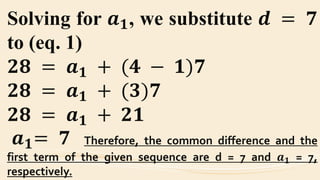 Solving for 𝒂 𝟏, we substitute 𝒅 = 𝟕
to (eq. 1)
𝟐𝟖 = 𝒂 𝟏 + (𝟒 − 𝟏)𝟕
𝟐𝟖 = 𝒂 𝟏 + (𝟑)𝟕
𝟐𝟖 = 𝒂 𝟏 + 𝟐𝟏
𝒂 𝟏= 𝟕 Therefore, the common difference and the
first term of the given sequence are d = 7 and 𝒂 𝟏 = 7,
respectively.
 