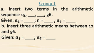 Group 1
a. Insert two terms in the arithmetic
sequence 15, ___, ___, 36.
Given: 𝒂 𝟏 = ____ ; n = ____ ; 𝒂 𝟒 = ____
b. Insert three arithmetic means between 12
and 56.
Given: 𝒂 𝟏 = ____; 𝒂 𝟓 = ____
 