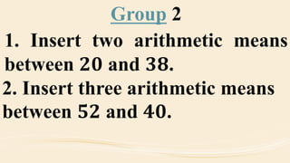Group 2
1. Insert two arithmetic means
between 𝟐𝟎 and 𝟑𝟖.
2. Insert three arithmetic means
between 𝟓𝟐 and 𝟒𝟎.
 