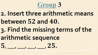 Group 3
2. Insert three arithmetic means
between 𝟓𝟐 and 𝟒𝟎.
3. Find the missing terms of the
arithmetic sequence
𝟓, ___, ___, ___, ___, 𝟐𝟓.
 