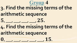 Group 4
3. Find the missing terms of the
arithmetic sequence
𝟓, ___, ___, ___, ___, 𝟐𝟓.
4. Find the missing terms of the
arithmetic sequence
𝟎, ___, ___, ___, ___, ___, 𝟏𝟓.
 