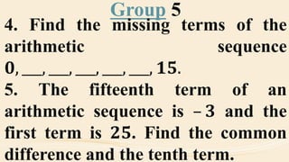 Group 5
4. Find the missing terms of the
arithmetic sequence
𝟎, ___, ___, ___, ___, ___, 𝟏𝟓.
5. The fifteenth term of an
arithmetic sequence is – 𝟑 and the
first term is 𝟐𝟓. Find the common
difference and the tenth term.
 