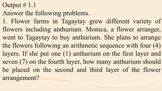 Output # 1.1
Answer the following problems.
1. Flower farms in Tagaytay grew different variety of
flowers including anthurium. Monica, a flower arranger,
went to Tagaytay to buy anthurium. She plans to arrange
the flowers following an arithmetic sequence with four (4)
layers. If she put one (1) anthurium on the first layer and
seven (7) on the fourth layer, how many anthurium should
be placed on the second and third layer of the flower
arrangement?
 
