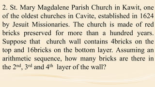 2. St. Mary Magdalene Parish Church in Kawit, one
of the oldest churches in Cavite, established in 1624
by Jesuit Missionaries. The church is made of red
bricks preserved for more than a hundred years.
Suppose that church wall contains 4bricks on the
top and 16bricks on the bottom layer. Assuming an
arithmetic sequence, how many bricks are there in
the 2nd, 3rd and 4th layer of the wall?
 