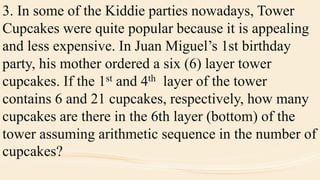 3. In some of the Kiddie parties nowadays, Tower
Cupcakes were quite popular because it is appealing
and less expensive. In Juan Miguel’s 1st birthday
party, his mother ordered a six (6) layer tower
cupcakes. If the 1st and 4th layer of the tower
contains 6 and 21 cupcakes, respectively, how many
cupcakes are there in the 6th layer (bottom) of the
tower assuming arithmetic sequence in the number of
cupcakes?
 