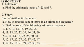 ASSIGNMENT
1. Follow-up
a. Find the arithmetic mean of –23 and 7.
2. Study:
Sum of Arithmetic Sequence
a. How to find the sum of terms in an arithmetic sequence?
b. Find the sum of the following arithmetic sequence
1, 4, 7, 10, 13, 16, 19, 22, 25
4, 11, 18, 25, 32, 39, 46, 53, 60
2, 6, 10, 14, 18, 22, 26, 30, 34
7, 12, 17, 22, 27, 32, 37, 42, 47
9, 12, 15, 18, 21, 24, 27, 30, 33
 