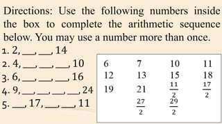 Directions: Use the following numbers inside
the box to complete the arithmetic sequence
below. You may use a number more than once.
1. 2, ___, ___, 14
2. 4, ___, ___, ___, 10
3. 6, ___, ___, ___, 16
4. 9, ___, ___, ___, ___, 24
5. ___, 17, ___, ___, 11
 