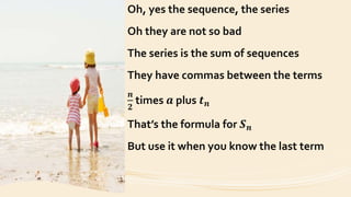 Oh, yes the sequence, the series
Oh they are not so bad
The series is the sum of sequences
They have commas between the terms
𝒏
𝟐
times 𝒂 plus 𝒕 𝒏
That’s the formula for 𝑺 𝒏
But use it when you know the last term
 