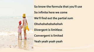 So know the formula that you’ll use
So infinite here we come
We’ll find out the partial sum
Ohohohohohohohoh
Divergent is limitless
Convergent is limited
Yeah yeah yeah yeah
 