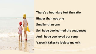 There’s a boundary fort the ratio
Bigger than neg one
Smaller than one
So I hope you learned the sequences
And I hope you loved our song
‘cause it takes to look to make it
 