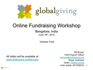 Online Fundraising Workshop
                            Bangalore, India
                               June 18th, 2010


                                   Vishwas Trust



                                                                   Bill Brower
                                                        Field Program Officer
All slides will be available at:                   bbrower@globalgiving.org
www.slideshare.net/bbrower                                   Skype: wsbrower
                                                       Twitter: GloBILLGiving
                                                   India mobile: 8017099314      1
 