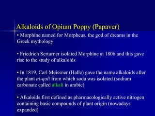 Alkaloids of Opium Poppy (Papaver)
• Morphine named for Morpheus, the god of dreams in the
Greek mythology
• Friedrich Serturner isolated Morphine at 1806 and this gave
rise to the study of alkaloids
• In 1819, Carl Meissner (Halle) gave the name alkaloids after
the plant al-qali from which soda was isolated (sodium
carbonate called alkali in arabic)
• Alkaloids first defined as pharmacologically active nitrogen
containing basic compounds of plant origin (nowadays
expanded)
 