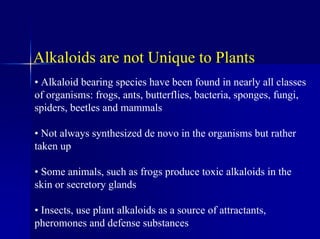 Alkaloids are not Unique to Plants
• Alkaloid bearing species have been found in nearly all classes
of organisms: frogs, ants, butterflies, bacteria, sponges, fungi,
spiders, beetles and mammals
• Not always synthesized de novo in the organisms but rather
taken up
• Some animals, such as frogs produce toxic alkaloids in the
skin or secretory glands
• Insects, use plant alkaloids as a source of attractants,
pheromones and defense substances
 
