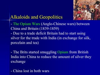 Alkaloids and Geopolitics
- The Opium Wars (Anglo-Chinese wars) between
China and Britain (1839-1859)
- Due to a trade deficit Britain had to start using
silver for the trade with India (in exchange for silk,
porcelain and tea)
- The Brits started smuggling Opium from British
India into China to reduce the amount of silver they
exchange
- China lost in both wars
 