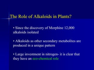 The Role of Alkaloids in Plants?
• Since the discovery of Morphine 12,000
alkaloids isolated
• Alkaloids as other secondary metabolites are
produced in a unique pattern
• Large investment in nitrogen- it is clear that
they have an eco-chemical role
 