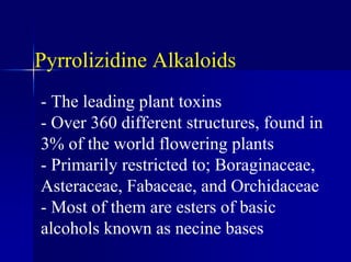 Pyrrolizidine Alkaloids
- The leading plant toxins
- Over 360 different structures, found in
3% of the world flowering plants
- Primarily restricted to; Boraginaceae,
Asteraceae, Fabaceae, and Orchidaceae
- Most of them are esters of basic
alcohols known as necine bases
 