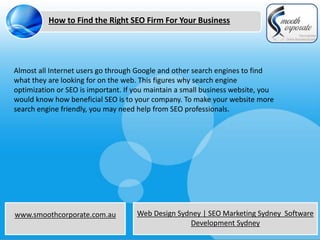 How to Find the Right SEO Firm For Your Business




Almost all Internet users go through Google and other search engines to find
what they are looking for on the web. This figures why search engine
optimization or SEO is important. If you maintain a small business website, you
would know how beneficial SEO is to your company. To make your website more
search engine friendly, you may need help from SEO professionals.




www.smoothcorporate.com.au           Web Design Sydney | SEO Marketing Sydney Software
                                                   Development Sydney
 