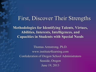 First, Discover Their Strengths
Methodologies for Identifying Talents, Virtues,
Abilities, Interests, Intelligences, and
Capacities in Students with Special Needs
Thomas Armstrong, Ph.D.
www.institute4learning.com
Confederation of Oregon School Administrators
Seaside, Oregon
June 19, 2013
 