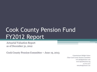 Cook County Pension Fund
FY2012 Report
Actuarial Valuation Report
as of December 31, 2012
Cook County Pension Committee – June 19, 2013
Commissioner Bridget Gainer
Chair Cook County Pension Committee
www.BridgetGainer.com
www.OpenPensions.org
312-603-4210
Info@BridgetGainer.com
 