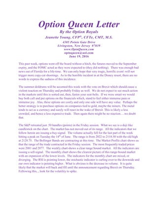 Option Queen Letter
By the Option Royals
Jeanette Young, CFP®
, CFTe, CMT, M.S.
4305 Pointe Gate Drive
Livingston, New Jersey 07039
www.OptnQueen.com
optnqueen@aol.com
June 19, 2016
This past week, options went off the board without a hitch, the futures moved to the September
expiry, and the FOMC acted as they were expected to (they did nothing). There was enough bad
news out of Florida for a life-time. We can only hope that very tragic, horrific event will not
trigger more copy-cat shootings. As to the horrible incident in at the Disney resort, there are no
words to express the sadness of this incidence.
The summer doldrums will be accented this week with the vote on Brexit which should cause a
violent reaction on Thursday and probably Friday as well. We do not expect to see much action
in the markets until this is sorted out, then, fasten your seat-belts. If we were smart we would
buy both call and put options on the financials which, stand to feel either immense pain or
immense joy. Alas, these options are costly and only one side will have any value. Perhaps the
better strategy is to purchase options on companies tied to gold, maybe the miners. The metal
tends to act as a currency and surely will react in the wake of Brexit. This is likely a less
crowded, and hence a less expensive trade. Then again there might be no reaction….we doubt
that.
The S&P retreated just .50 handles (points) in the Friday session. What we see is a doji like
candlestick on the chart. The market has not moved out of its range. All the indicators that we
follow herein are issuing a buy-signal. The volume actually fell for the last part of the week
hitting a peak on Tuesday the 14th
of June. The range is from 2022 to 2118.50 with the old high
at 2128.75. The Bollinger Bands are contracting at this time. The Market Profile chart shows us
that the range of the trade contracted in the Friday session. The most frequently traded prices
were 2081 and 2077. The weekly chart shows a clear range bound market. All the indicators are
issuing a sell-signal. The monthly chart shows the clearest picture of this range-bound market
with an expansion of the lower levels. The indicators for the monthly chart are mixed, or
diverging. The RSI is pointing lower, the stochastic indicator is curling over to the downside and
our own indicator is pointing higher. What is obvious is the decrease in volume. It is quite
likely that the market will back and fill until the announcement regarding Brexit on Thursday.
Following this, , look for the volatility to spike.
 