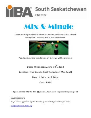 Mix & Mingle
Come and mingle with fellow Business Analyst professionals in a relaxed
atmosphere. Enjoy a game of pool with friends.
Appetizers and one complementary beverage will be provided.
Date: Wednesday June 19th
, 2013
Location: The Broken Rack (in Golden Mile Mall)
Time: 4:30pm to 7:30pm
Cost: FREE
Space is limited to the first 30 people. RSVP today to guarantee your spot!!
ANNOUNCEMENTS:
Do you have a suggestion or topic for discussion, please contact your local chapter today!
rsvp@saskatchewan.theiiba.org
 