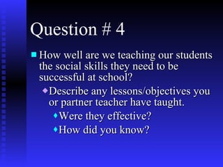 Question # 4 How well are we teaching our students the social skills they need to be successful at school? Describe any lessons/objectives you or partner teacher have taught. Were they effective? How did you know?  