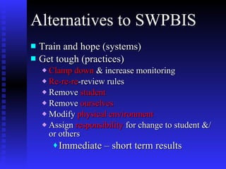 Alternatives to SWPBIS Train and hope (systems) Get tough (practices) Clamp down  & increase monitoring Re-re-re -review rules Remove  student Remove  ourselves   Modify  physical environment Assign  responsibility  for change to student &/or others Immediate – short term results 