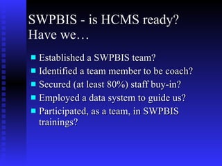 SWPBIS - is HCMS ready?  Have we… Established a SWPBIS team? Identified a team member to be coach? Secured (at least 80%) staff buy-in? Employed a data system to guide us? Participated, as a team, in SWPBIS trainings?  