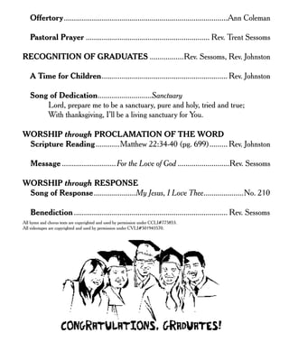 Offertory..................................................................................Ann Coleman
Pastoral Prayer .............................................................. Rev. Trent Sessoms
RECOGNITION OF GRADUATES .................Rev. Sessoms, Rev. Johnston
A Time for Children............................................................... Rev. Johnston
Song of Dedication...........................Sanctuary
Lord, prepare me to be a sanctuary, pure and holy, tried and true;
With thanksgiving, I’ll be a living sanctuary for You.
WORSHIP through PROCLAMATION OF THE WORD
Scripture Reading............Matthew 22:34-40 (pg. 699)......... Rev. Johnston
Message ...........................For the Love of God ..........................Rev. Sessoms
WORSHIP through RESPONSE
Song of Response.....................My Jesus, I Love Thee....................No. 210
Benediction............................................................................. Rev. Sessoms
All hymn and chorus texts are copyrighted and used by permission under CCLI#775853.
All videotapes are copyrighted and used by permission under CVLI#501943570.
 