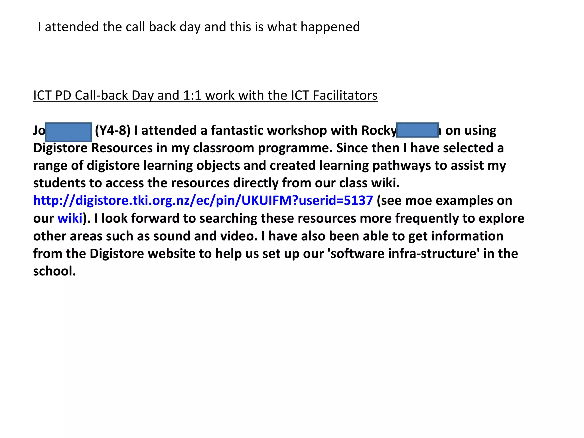 ICT PD Call-back Day and 1:1 work with the ICT Facilitators Jo Russell (Y4-8) I attended a fantastic workshop with Rocky Jensen on using Digistore Resources in my classroom programme. Since then I have selected a range of digistore learning objects and created learning pathways to assist my students to access the resources directly from our class wiki. http://digistore.tki.org.nz/ec/pin/UKUIFM?userid=5137 (see moe examples on our wiki ). I look forward to searching these resources more frequently to explore other areas such as sound and video. I have also been able to get information from the Digistore website to help us set up our 'software infra-structure' in the school. I attended the call back day and this is what happened
