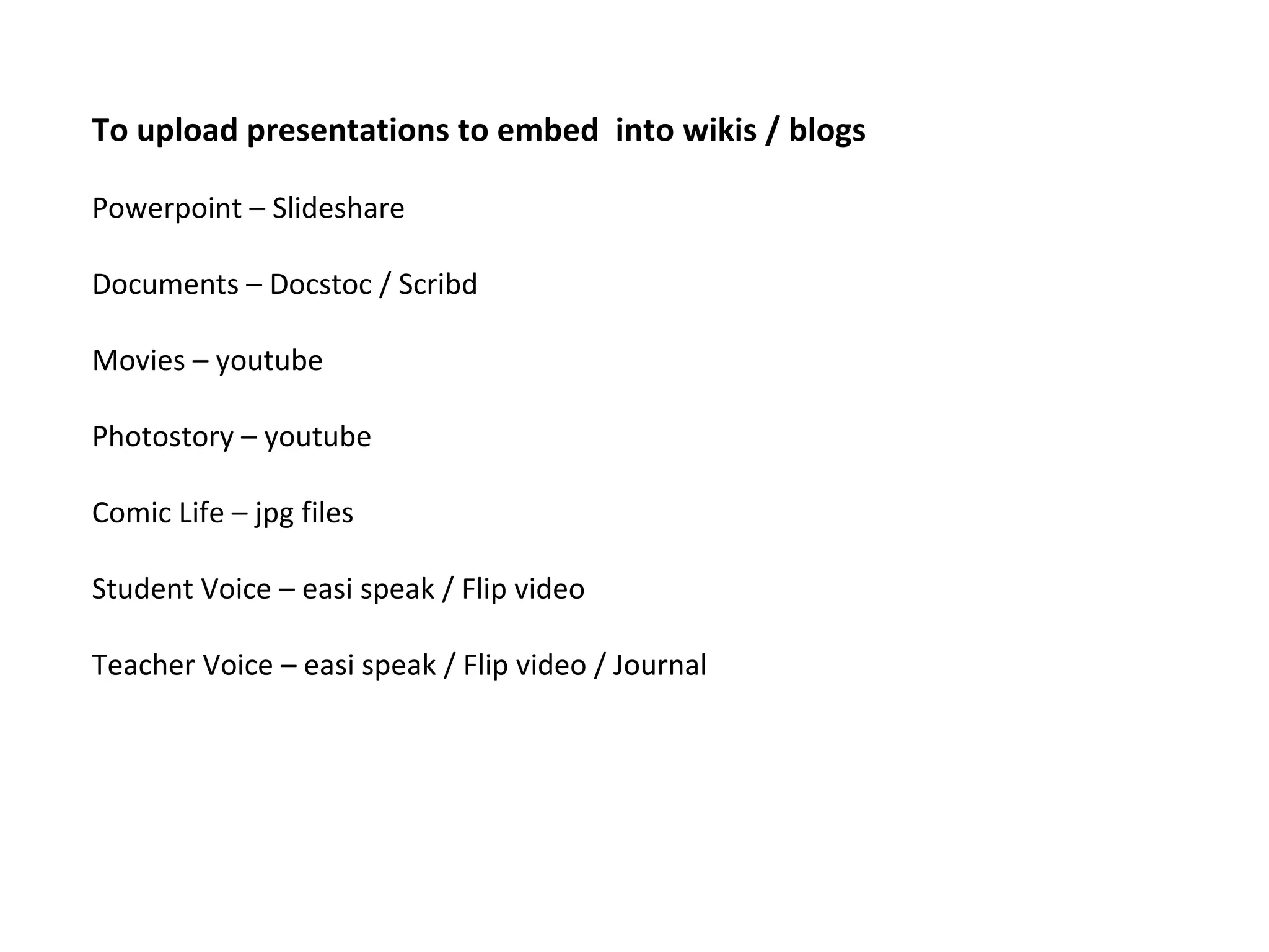 To upload presentations to embed into wikis / blogs Powerpoint – Slideshare Documents – Docstoc / Scribd Movies – youtube Photostory – youtube Comic Life – jpg files Student Voice – easi speak / Flip video Teacher Voice – easi speak / Flip video / Journal