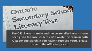 The OSSLT results are in and the personalized results have
been given to those students who wrote the exam in both
October and March. If you haven’t received yours, please
come to the office to pick up.
 
