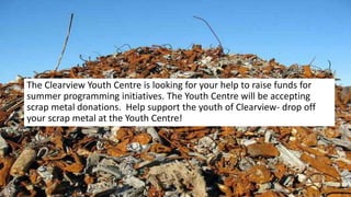 Scrap Metal Drive- starts June 14
The Clearview Youth Centre is looking for your help to raise funds for
summer programming initiatives. The Youth Centre will be accepting
scrap metal donations. Help support the youth of Clearview- drop off
your scrap metal at the Youth Centre!
 