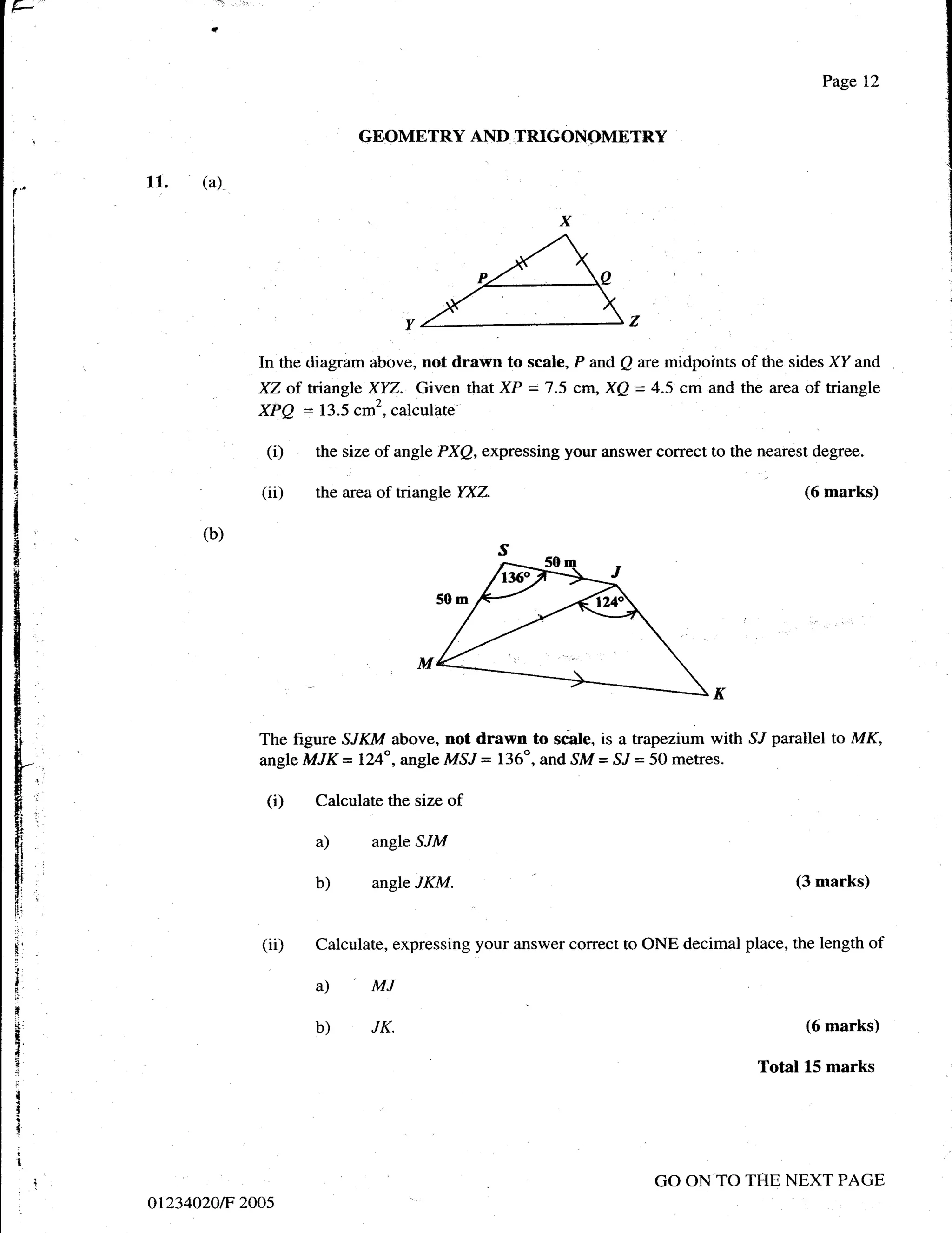 r
                                                                                               Page 12


                               GEOMETRY AND TRIGONOMETRY

     11.   (a)
f'




                  In the diagram above, not drawn to scale, P and Q are midpoints of the sides XY and
                  XZ of tnangle XYZ. Given that XP = 7.5 cm, XQ = 4.5 cm and the area of triangle
                  XPQ = 13.5 cm2, calculate

                   (i)   the size of angle PXQ, expressing your answer correct to the nearest degree.

                  (ii)   the area of tiangle YXZ.                                           (6 marks)

           (b)




                  The figure SJKM above, not drawn to scble, is a trapezium with SJ parallel to MK,
                  angle MJK = 124", angle MSJ = 136o, and SM = S"/ = 50 metres.

                   (i)   Calculate the size of

                         a)      angle SJM

                         b)      angle JKM.                                                (3 marks)



El
f
                  (ii)   Calculate, expressing your answer correct to ONE decimal place, the length of
.;



I
t-
                         a)      MJ
r
k.
t                        b)      JK.                                                         (6 marks)
I
I
I                                                                                     Total 15 marks
{
!
I
I
                                                                        GO ON TO THE NEXT PAGE
     ot234020tF 2005
 