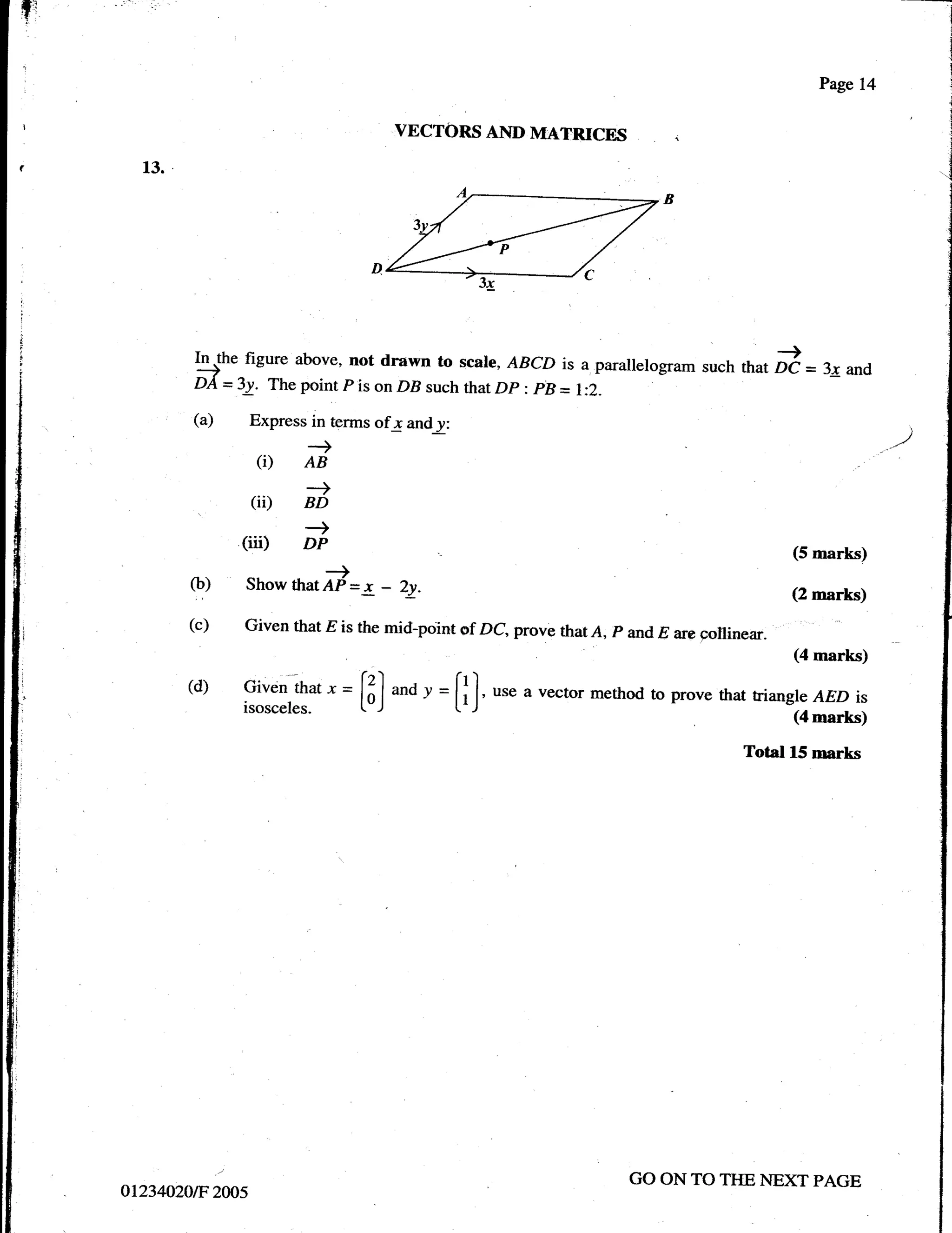 fr                                                                                                           l
                                                                                                             I
                                                                                                             j
                                                                                                             I
                                                                                                             j
                                                                                                             I

                                                                                                             i

                                                                                                    Pagel4
                                                                                                             I

                                                                                                             i



                                           VECTORS AND MATRICES

       13.




                     figure above, not drawn to scale, ABCD is a parallelogram
              5n"                                                              such that        i =3; and
              DA   =3!. The point P is on DB such that Dp ; pB l:2.
                                                              =
              (a)     Express in terms of-r and y:
                              --)
                        (i)   AB
                           -+
                      (ir) BD
              .
                           -)
                     (iii) Dp                                                                    (5 marks)
             (b)              -1,
                     Show thatAf    =x -   2y-                                                   (2 marks)
             (c)     Given that E is the mid-point of DC, prove thatA, p and E are
                                                                                   collinear.
                                                                                                 (4 marks)

             (d)     Given that
                             " = L"J v = [l],
                     isosceles. [3]
                                    and
                                         t'J
                                                       use a vector method to prove that triangl e AED is
                                                                                                (4 marks)

                                                                                         Total 15 rnarks




                                                                          GO ON TO TI{E NEXT PAGE
     o1234020tF2cf,/5
 