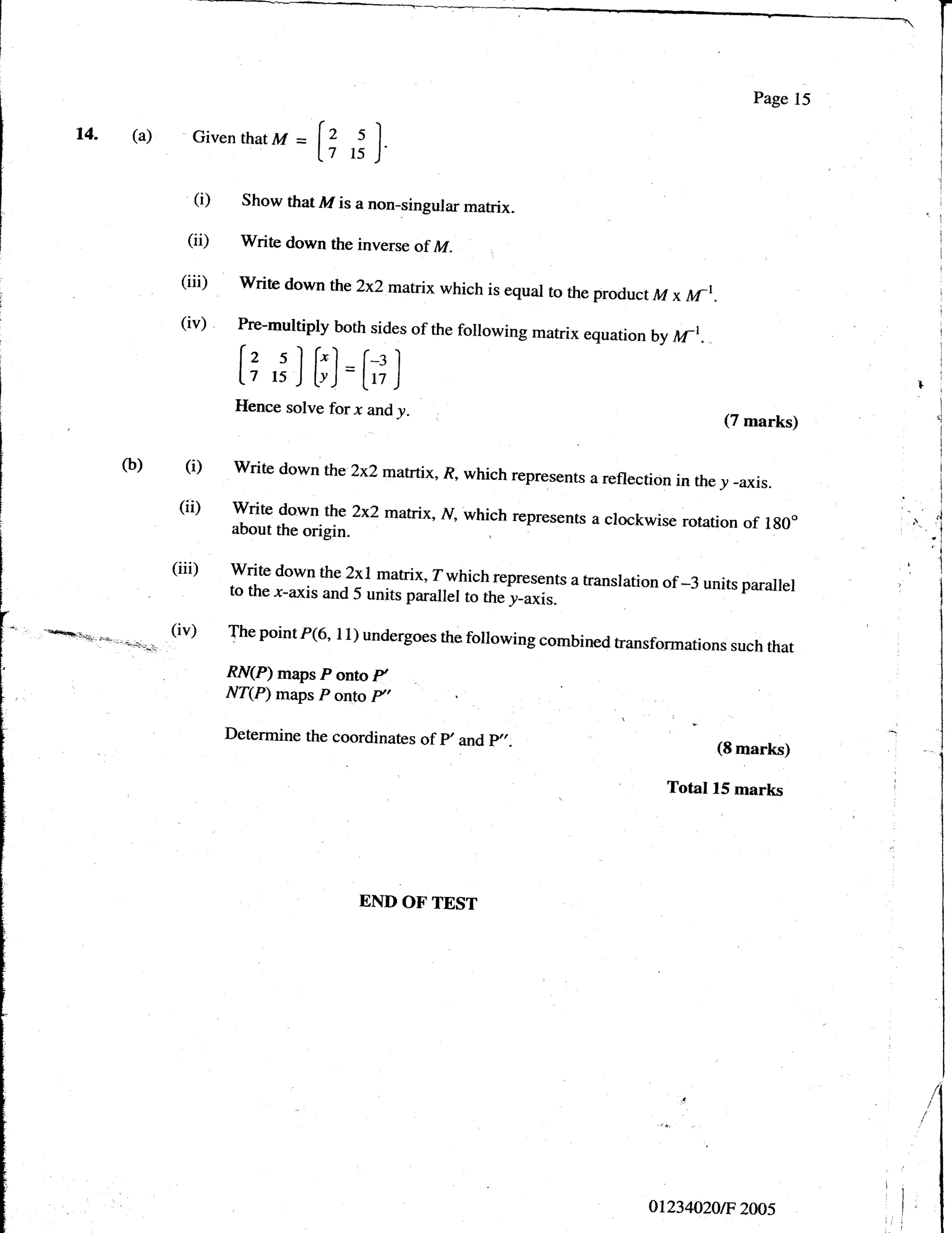 Page 15

    t4. (a)         Given that M    =
                                        [1 ,; ]
                    (i)     Show that M is a non-singular matrix.

                   (ii)    Write down the inverse of M.
                                                                  ,




                  (iii)    write down the2x2matrix which is equal to
                                                                     the product M x ltr-r.
                  (iv)     Pre-multiply both sides of the following
                                                                    matrix equarion by   wt.
                           [+ J]Fl =h?l
                           Hence solve forx and     y.                                         (7 marks)

          (b)      (i)    write down tbe 2x2matrtix, R, which represents
                                                                          a reflection in the y -axis.

                  (ii)    write down the 2x2 matrix, i/, which represents                                          .i
                                                                          a clockwise rotation of lg0"       '.
                          about the origin.                                                                       -lt
                                                                                                                  'i
                 (iii)Writedownthe2x!matrix'Zwhichrepresentsatranslationof_3unitsparallel                   ,1
                                                                                                            .l
                          to the -r_axis and 5 units parallel to the y_axis.

.ft:."''.i.'.q......-.-''.-.(iu)fhepointP(6,l1)undergoesthefollowingcornbinedtransformationssuchthat

                          RN(P) maps    pontop
                          Nfe) maps     p onto p,

                          Determine the coordinates of p, andp"-
                                                                                               (Smarkg

                                                                                     Total 15 marks




                                             END OF TEST




                                                                                                                  I


                                                                                   0t234020tF 2005
 
