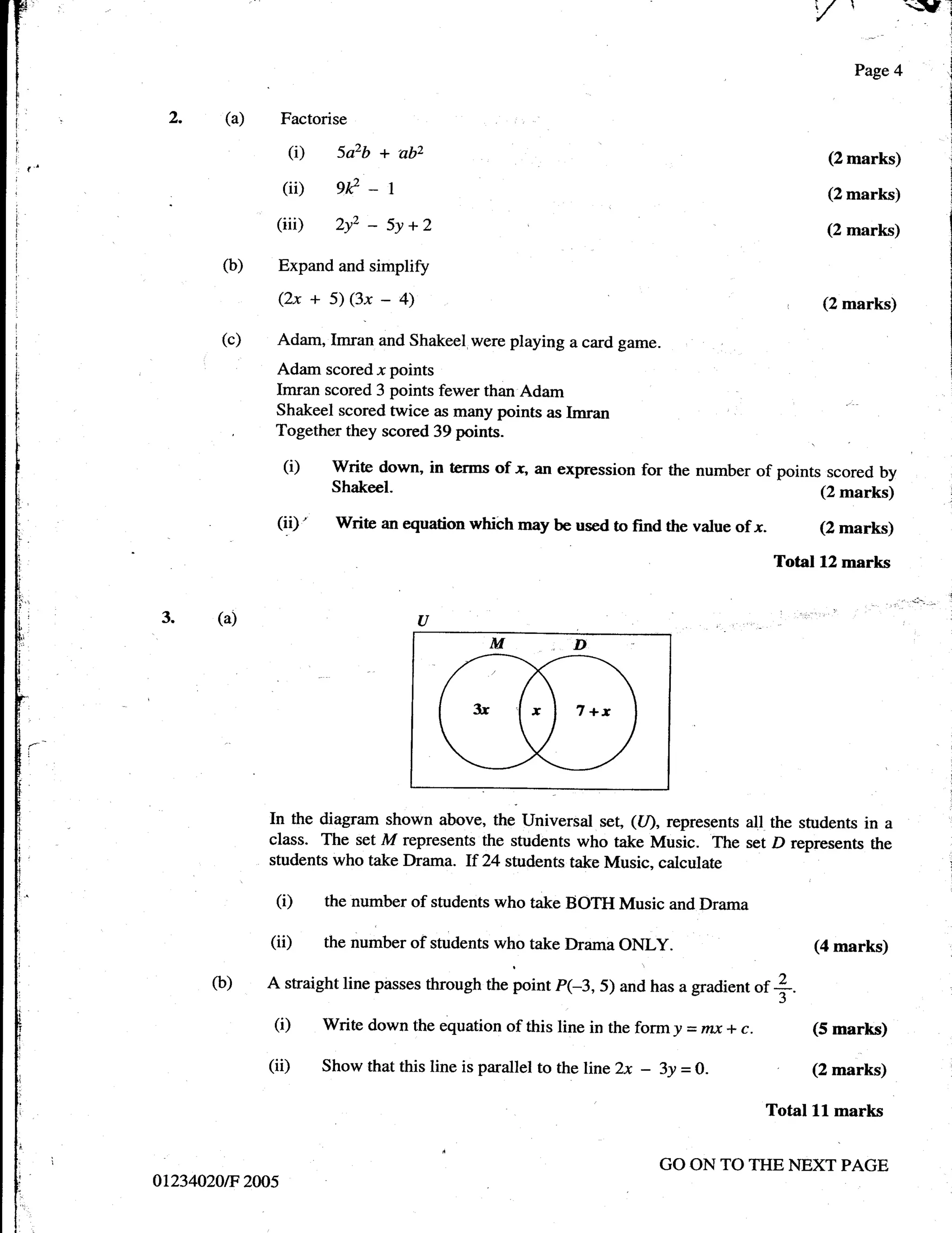 ,/ 
r
t
f
                                                                                                                        =
                                                                                                               Page 4
I

t
       2.     (a)       Factorise                           :   .




                         (i) 5a2b + abz                                                                     (2 marks)

                        (ii)     gr?
                                       -       r                                                            (2 marks)

                     (iii)       2y2   -   5y + 2                                                           (2 marks)

              (b)    Expand and simplify
                     (2x + 5) (3x          -       4)                                                      (2 marks)

              (c)    Adam, Imran and Shakeel,were playing a card game.
                     Adam scored x points
                     Imran scored 3 points fewer than Adam
                     Shakeel scored twice as many points as Imran
;
                     Together they scored 39 points.
:

I                       (i)     Write down, in terms of x, an expression for the number of points scored by
:
                                Shakeel.                                                         (2 marks)
!,


                     (ii)'      Write an equation which may be used to find the value of .r.               (2 marks)
.
!
                                                                                                     Total 12 merks
!
i
ii
t     3.     (a)                                        a
b

i',
t
I
i,
i
f:
t
!:
t
t_
l-
li
t

t
i
I
I                   In the diagram shown above, the Universal set, ((/), represents all the students in a
'                   class. The set M represents the students who take Music. The set D represents the
t'                  students who take Drama. If 24 students take Music, calculate
l
                     (i)       the number of students who take BOTH Music and Drama

                    (ii)       the number of students who take Drama      ONLY.                           (4 marks)

             o)     A straight line passes through the point p(-3, 5) and has a gradient         $ +.
                     (i)       Write down the equation of this line in the form y = ntx *       c.        (5 marks)

                    (ii)       Show that this line is paratlel to the line 2x   -   3y =   O.             (Z marts)

                                                                                                     Total Ll marks


                                                                                    GO ON TO THE NEXT PAGE
      0t234020tF 2005
 