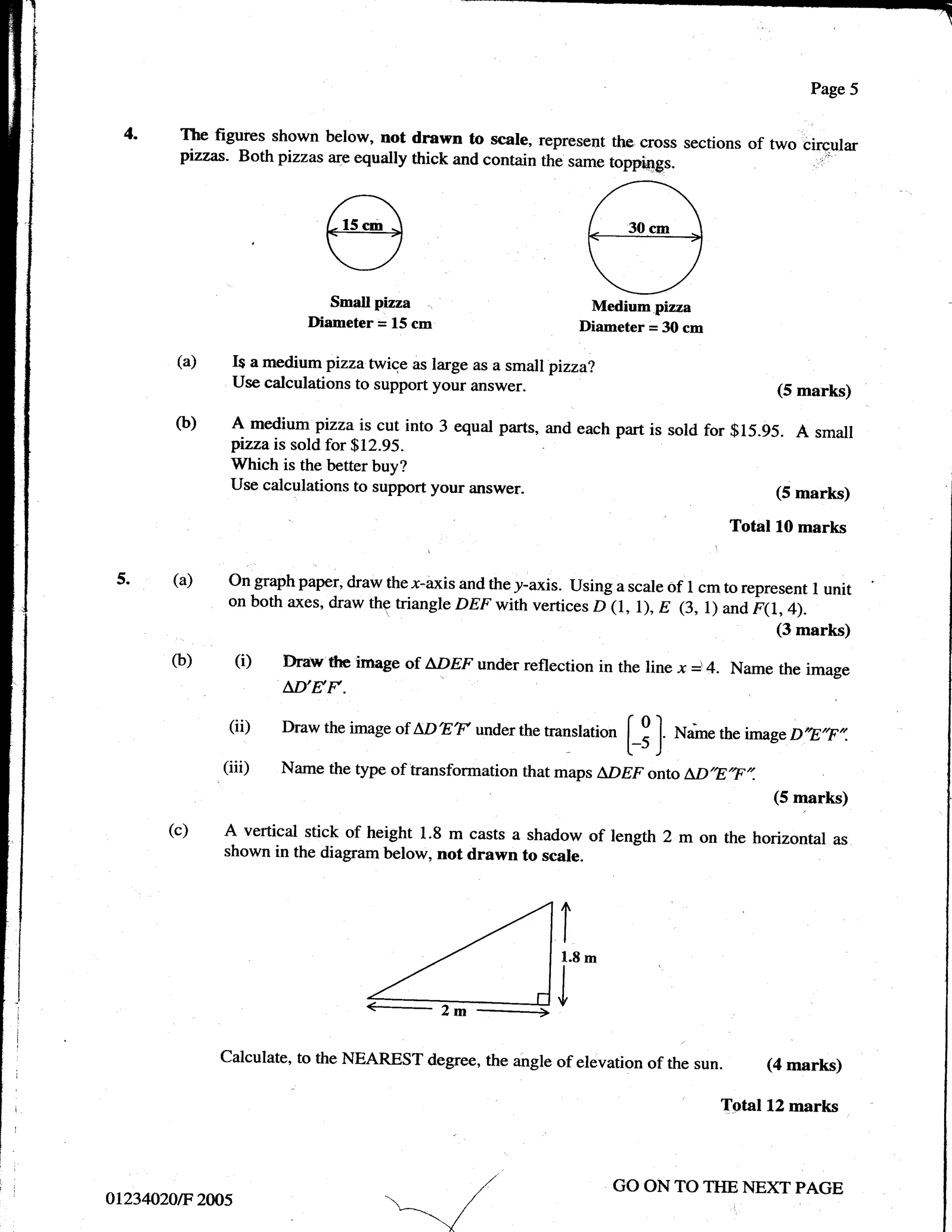 Page 5


               4.    The figures shown below, not drawn to scale, represenl the cross sections
                                                                                               of two circular
                                                                                                      -. i-'*
                     pizzas. Both pizzas ar-e equally thick and contain thl same toppings.




                                          Small pizza                            Medium pizza
                                       Diameter = 15 cm                         Diarneter = 30 cm

                    (a)    I$ a medium pizzailvice as large as a small pizza?
                           Use calculations to support your answer.                                              (5 marks)

                    (b)    A medium pizza is cut into 3 equal parts, and each part is sold for $15.95. A small
                           pizzais sold for $12.95.
                           Which is the better buy?
                           Use calculations to support your answer.                                              (5 marks)

                                                                                                           Total l0 marks

              5.    (a)    On graph paper, draw the x-axis and the y-axis. Using a scale of I cm to represent
                                                                                                                      I unit
                           on both axes, draw thg triangle DEF withvertices D (1, l), E (3, r) ana
                                                                                                      r1t, +;.
                                                                                                                 (3 marks)
                    (b)       (i)   Draw'ffre image of L'DEF undor reflection in the line x         i,4.   Name the image
                                    AD'EF.
                           (ii)     Draw the image of   I,DET   under the   rranslati*             **"   the image D,E,F,,.
                                                                                         [_3   ]
                          (iii)     Name the type of transformation that maps LDEF onto a,D'E,F,,.
                                                                                                                (5 marks)

                    (c)   A vertical stick of height 1.8 m casts a shadow of length 2 m on the horizontal                as
                          shown in the diagram below, not drawn to scale.




ri

         i
                                               41,.
                          calculate, to the NEAREST degree, the angle of elevation of the            sun.      (4 marks)

                                                                                                         Total 12 marks
     '




                                                                                    GO ON TO THE NEXT PAGE
             ot234020F' 2W5                       _=-*.1
 