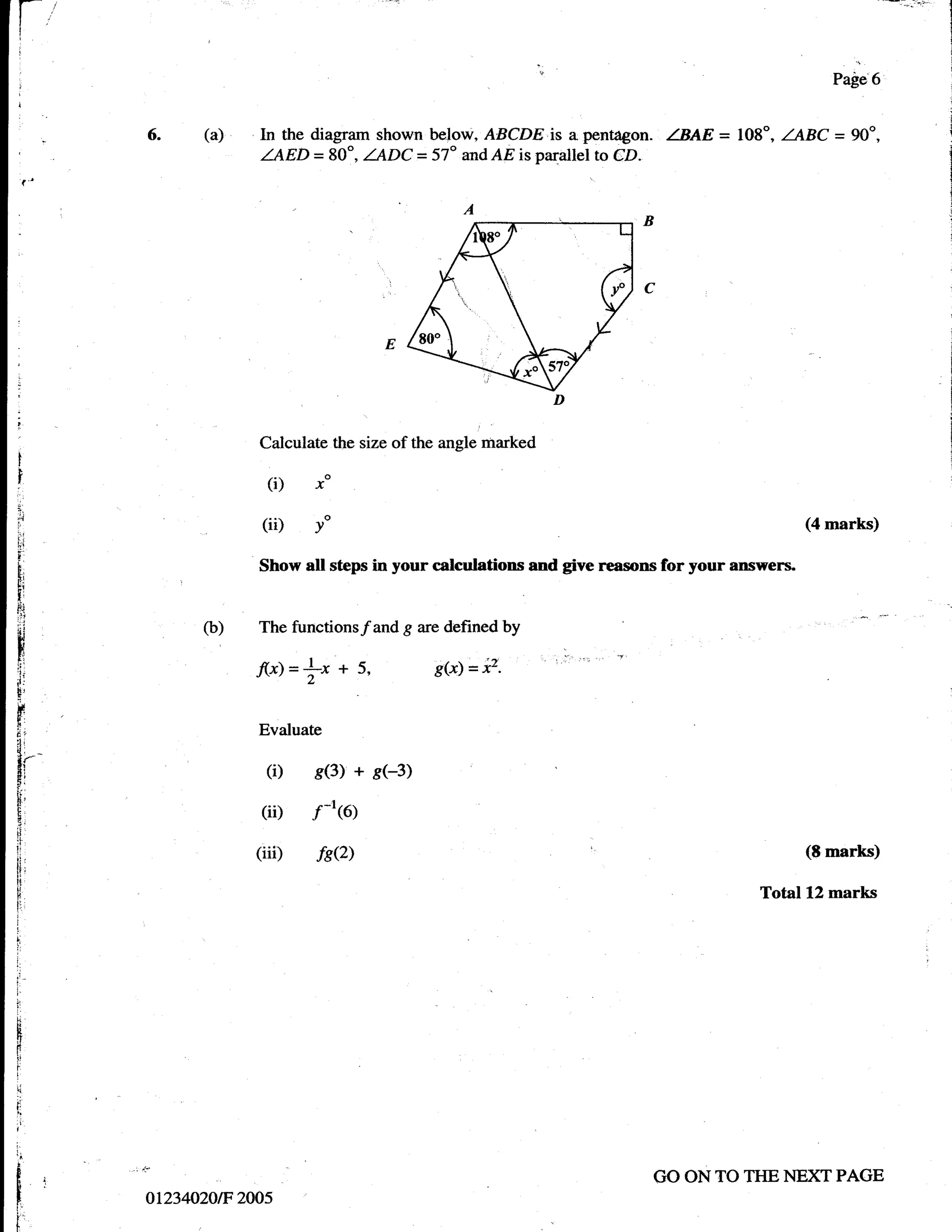 Page6


       (a)    In the diagram shown below, ABCDE is a pentagon. ZBAE = 108", ZABC =            90o,
              ZAED = 80o, ZADC = 57" and AEisparallel to CD.




              Calculate the size of the angle marked

               (i)   xo

              (ii)   yo                                                                (4 marks)

              Show all steps in your calculations and give reasons for your answers"


       o)     The functions/and g are defined by

              flx)=|-x + 5,           g(x)=iz.


              Evaluate

               (i)   s(3) + s(-3)
              (ii)   ft(o)
             (iii)       fs?)                                                          (E   marks)

                                                                               Total L2 marks




{.
                                                                 GO ON TO TI{E    NE)ff PAGE
 ot234020tF 2005
 