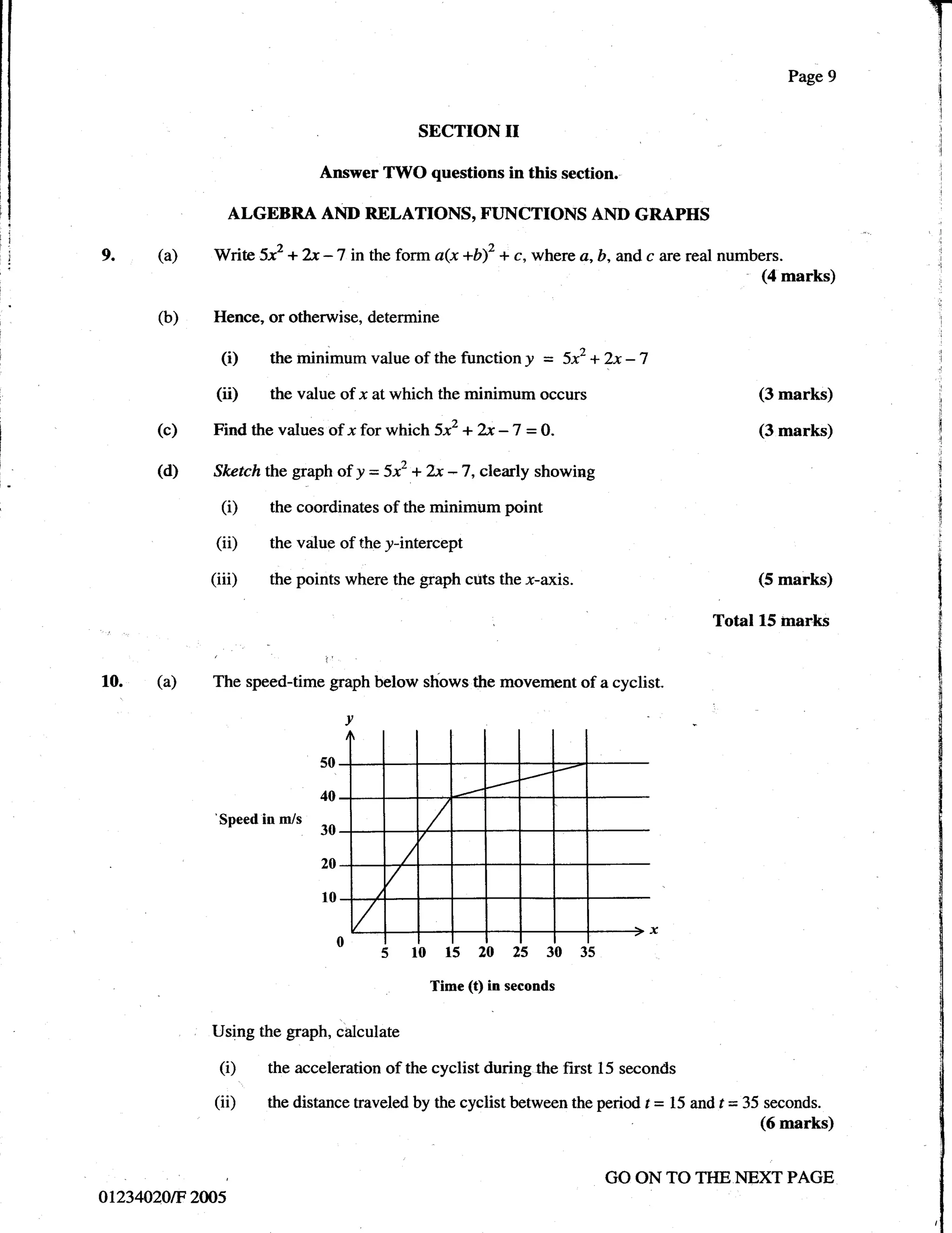 Page 9


                                                    SECTION     II
                                     Answer TWO questions in this section.

               ALGEBRA AND RELATIONS, FUNCTIONS AND GRAPHS

g.    (a)    V/rite     5x2   + ?s   -7    inthe form a(x +b)2 + c, where a, b, and c are realnumbers.
                                                                                                     (4 marks)

      (b)    Hence, or otherwise, deterrnine

              (i)        the minimum value of the function! = 5x2 + 2x -7
             (ii)        the value of x atwhich the minimum occurs                                   (3 marks)

      (c)    Find the values of x for which           5x2   + 2x -7 = O.                             (3 marks)

      (d)    Skctchthe graph of y = 5x2 +            2x- 7, clearly showing
               (i)       the coordinates of the minimum point

              (ii)       the value of the y-intercept

             (iii)       the points where the graph cuts the         x-axis.                         (5 marks)

                                                                                              Total 15 inar*s


10. (a)      The speed-time graph below shows the movement of a cyclist.

                                          v

                                     50

                                     40
              Soeed in m/s
                  '30
                                     20

                                     10


                                          o lrbis;r;t                  3b3i
                                                     Time (t) in seconds


             Using the graph, calculate

              (i)       the acceleration of the cyclist during the first 15 seconds

             (ii)       the distance traveled by the cyclist between the period t   =   15 and t = 35 seconds.
                                                                                                     (6 marks)


                                                                               GO ON TO TTIE NEXT PAGE
o1234020tF 200s
 
