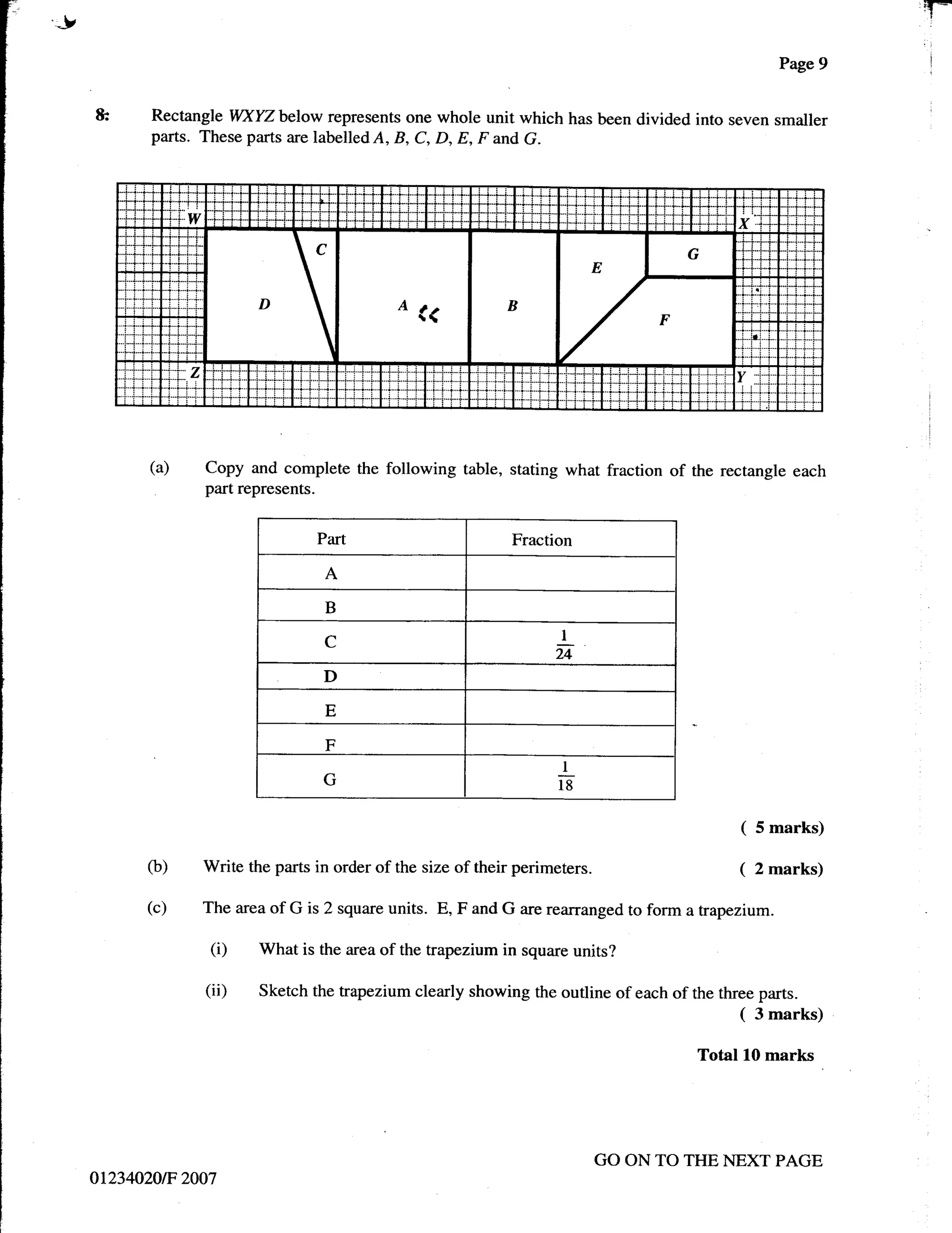 J                                                                                                           T*
                                                                                                   Page 9   i




    &      Rectangle WXYZ below represents one whole unit which has been divided into seven smaller
           parts. These parts are labelled A, B, C, D, E, F and G.




           (a)    Copy and complete the following table, stating what fraction     of the rectangle each
                  part represents.


                                  Part                           Fraction

                                   A
                                   B
                                                                       1
                                   C
                                                                      u
                                  D
                                   E

                                   F
                                                                       1
                                  G                                    18


                                                                                            (   5 marks)

          (b)    Write the parts in order of the size of their   perimeters.                (   2 marks)

          (c)    The area of G is 2 square units. E, F and G are rearranged to form a trapezium.

                  (i)    What is the area of the trapezium in square units?

                  (ii)   Sketch the trapezium clearly showing the outline of each of the three parts.
                                                                                            ( 3 marks)
                                                                                      Total 10 marks




                                                                            GO ON TO THE NEXT PAGE
    01234020tF 2007
 