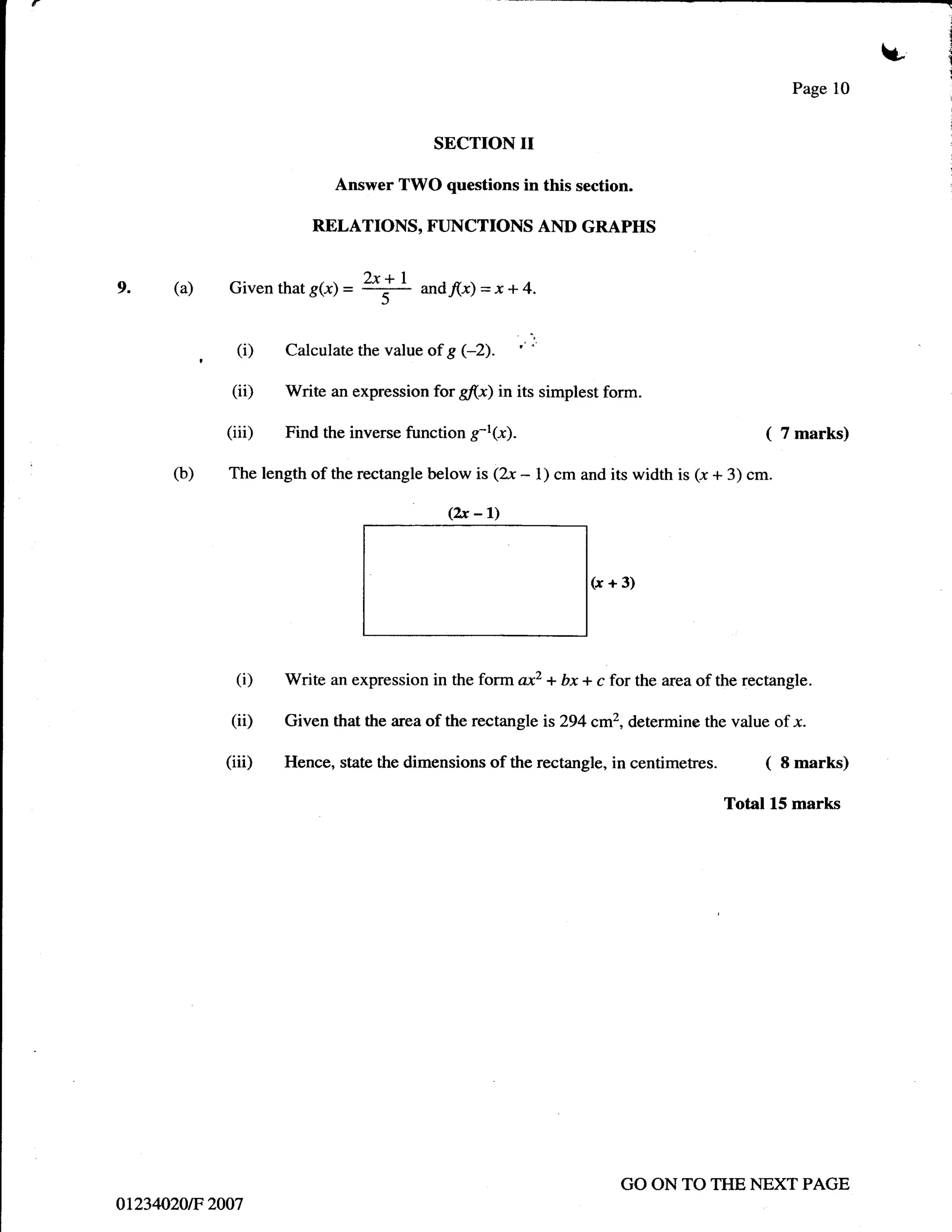 u
                                                                                                   Page 10


                                           SECTION        II
                            Answer TWO questions in this section.

                        RELATIONS, FUNCTIONS AND GRAPHS


      (a)    Given that g(r) =
                                 2x+I
                                 _.-=-
9.
                                   )     and"(-r)   =x*4.

               (i)   Calculate the value of g (-2).

              (ii)   Write an expression for g(x) in its simplest form.

             (iii)   Find the inverse function     ft(x).                                     (   7 marks)

      (b)    The length of the rectangle below is (2-r    - 1) cm and its width is (-r + 3) cm.
                                             (2x    -l)

                                                                    (x+3)




               (i)   Write an expression in the form ax2 + bx + c for the area of the rectangle.

              (ii)   Given that the area of the rectangle is 294 cm2, determine the value of x.

             (iii)   Hence, state the dimensions of the rectangle, in     centimetres. (          8 marks)

                                                                                       Total L5 marks




                                                                        GO ON TO THE NEXT PAGE
o1234020tF 2007
 